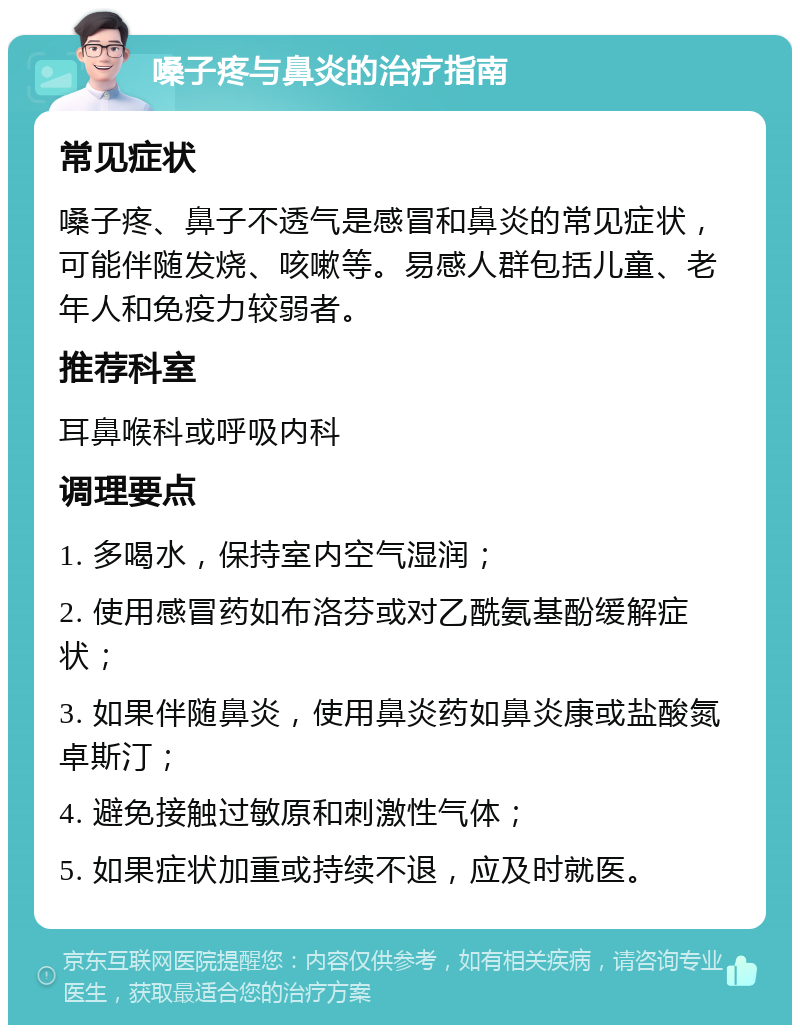 嗓子疼与鼻炎的治疗指南 常见症状 嗓子疼、鼻子不透气是感冒和鼻炎的常见症状，可能伴随发烧、咳嗽等。易感人群包括儿童、老年人和免疫力较弱者。 推荐科室 耳鼻喉科或呼吸内科 调理要点 1. 多喝水，保持室内空气湿润； 2. 使用感冒药如布洛芬或对乙酰氨基酚缓解症状； 3. 如果伴随鼻炎，使用鼻炎药如鼻炎康或盐酸氮卓斯汀； 4. 避免接触过敏原和刺激性气体； 5. 如果症状加重或持续不退，应及时就医。