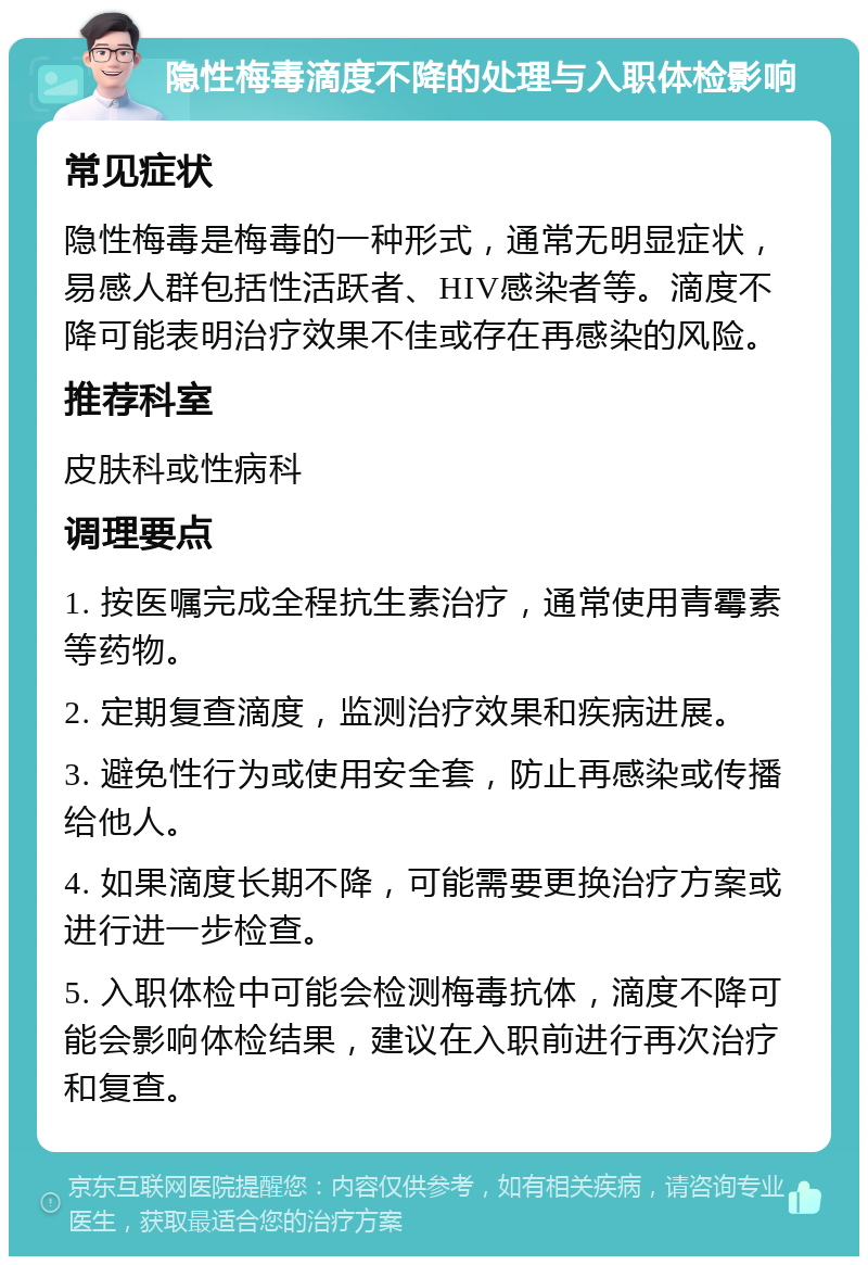 隐性梅毒滴度不降的处理与入职体检影响 常见症状 隐性梅毒是梅毒的一种形式，通常无明显症状，易感人群包括性活跃者、HIV感染者等。滴度不降可能表明治疗效果不佳或存在再感染的风险。 推荐科室 皮肤科或性病科 调理要点 1. 按医嘱完成全程抗生素治疗，通常使用青霉素等药物。 2. 定期复查滴度，监测治疗效果和疾病进展。 3. 避免性行为或使用安全套，防止再感染或传播给他人。 4. 如果滴度长期不降，可能需要更换治疗方案或进行进一步检查。 5. 入职体检中可能会检测梅毒抗体，滴度不降可能会影响体检结果，建议在入职前进行再次治疗和复查。