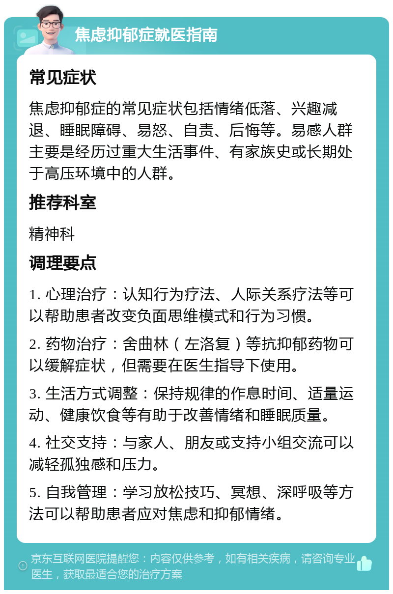 焦虑抑郁症就医指南 常见症状 焦虑抑郁症的常见症状包括情绪低落、兴趣减退、睡眠障碍、易怒、自责、后悔等。易感人群主要是经历过重大生活事件、有家族史或长期处于高压环境中的人群。 推荐科室 精神科 调理要点 1. 心理治疗：认知行为疗法、人际关系疗法等可以帮助患者改变负面思维模式和行为习惯。 2. 药物治疗：舍曲林（左洛复）等抗抑郁药物可以缓解症状，但需要在医生指导下使用。 3. 生活方式调整：保持规律的作息时间、适量运动、健康饮食等有助于改善情绪和睡眠质量。 4. 社交支持：与家人、朋友或支持小组交流可以减轻孤独感和压力。 5. 自我管理：学习放松技巧、冥想、深呼吸等方法可以帮助患者应对焦虑和抑郁情绪。