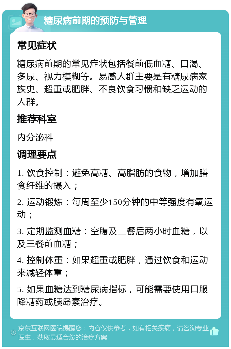 糖尿病前期的预防与管理 常见症状 糖尿病前期的常见症状包括餐前低血糖、口渴、多尿、视力模糊等。易感人群主要是有糖尿病家族史、超重或肥胖、不良饮食习惯和缺乏运动的人群。 推荐科室 内分泌科 调理要点 1. 饮食控制：避免高糖、高脂肪的食物，增加膳食纤维的摄入； 2. 运动锻炼：每周至少150分钟的中等强度有氧运动； 3. 定期监测血糖：空腹及三餐后两小时血糖，以及三餐前血糖； 4. 控制体重：如果超重或肥胖，通过饮食和运动来减轻体重； 5. 如果血糖达到糖尿病指标，可能需要使用口服降糖药或胰岛素治疗。