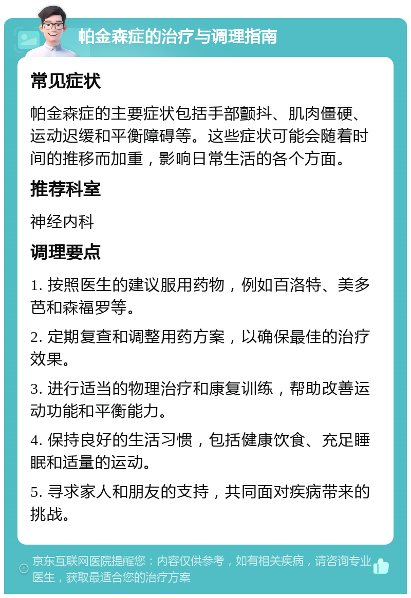 帕金森症的治疗与调理指南 常见症状 帕金森症的主要症状包括手部颤抖、肌肉僵硬、运动迟缓和平衡障碍等。这些症状可能会随着时间的推移而加重，影响日常生活的各个方面。 推荐科室 神经内科 调理要点 1. 按照医生的建议服用药物，例如百洛特、美多芭和森福罗等。 2. 定期复查和调整用药方案，以确保最佳的治疗效果。 3. 进行适当的物理治疗和康复训练，帮助改善运动功能和平衡能力。 4. 保持良好的生活习惯，包括健康饮食、充足睡眠和适量的运动。 5. 寻求家人和朋友的支持，共同面对疾病带来的挑战。