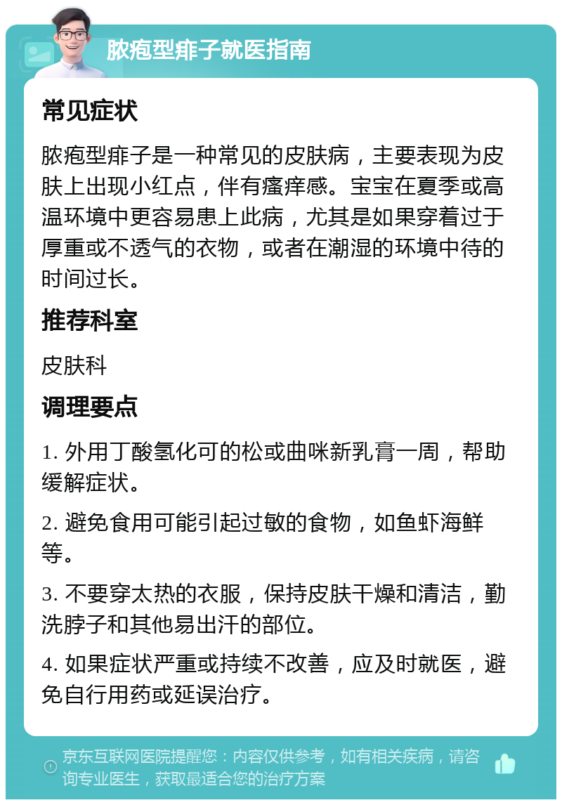 脓疱型痱子就医指南 常见症状 脓疱型痱子是一种常见的皮肤病，主要表现为皮肤上出现小红点，伴有瘙痒感。宝宝在夏季或高温环境中更容易患上此病，尤其是如果穿着过于厚重或不透气的衣物，或者在潮湿的环境中待的时间过长。 推荐科室 皮肤科 调理要点 1. 外用丁酸氢化可的松或曲咪新乳膏一周，帮助缓解症状。 2. 避免食用可能引起过敏的食物，如鱼虾海鲜等。 3. 不要穿太热的衣服，保持皮肤干燥和清洁，勤洗脖子和其他易出汗的部位。 4. 如果症状严重或持续不改善，应及时就医，避免自行用药或延误治疗。