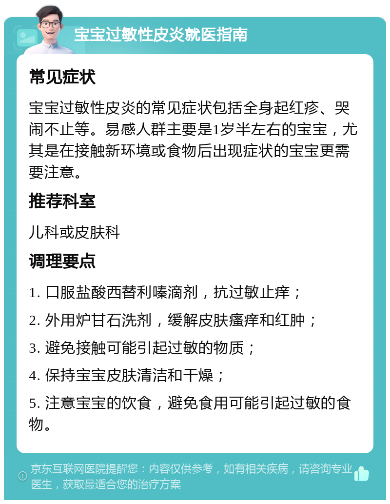 宝宝过敏性皮炎就医指南 常见症状 宝宝过敏性皮炎的常见症状包括全身起红疹、哭闹不止等。易感人群主要是1岁半左右的宝宝，尤其是在接触新环境或食物后出现症状的宝宝更需要注意。 推荐科室 儿科或皮肤科 调理要点 1. 口服盐酸西替利嗪滴剂，抗过敏止痒； 2. 外用炉甘石洗剂，缓解皮肤瘙痒和红肿； 3. 避免接触可能引起过敏的物质； 4. 保持宝宝皮肤清洁和干燥； 5. 注意宝宝的饮食，避免食用可能引起过敏的食物。