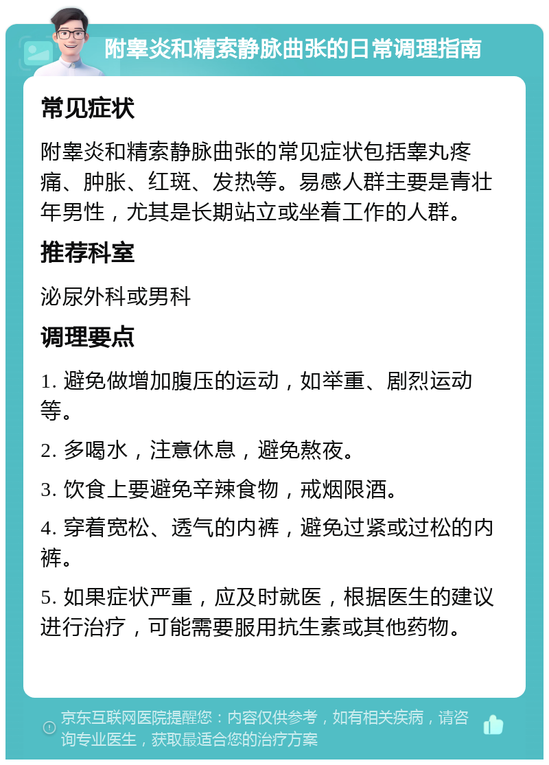 附睾炎和精索静脉曲张的日常调理指南 常见症状 附睾炎和精索静脉曲张的常见症状包括睾丸疼痛、肿胀、红斑、发热等。易感人群主要是青壮年男性，尤其是长期站立或坐着工作的人群。 推荐科室 泌尿外科或男科 调理要点 1. 避免做增加腹压的运动，如举重、剧烈运动等。 2. 多喝水，注意休息，避免熬夜。 3. 饮食上要避免辛辣食物，戒烟限酒。 4. 穿着宽松、透气的内裤，避免过紧或过松的内裤。 5. 如果症状严重，应及时就医，根据医生的建议进行治疗，可能需要服用抗生素或其他药物。