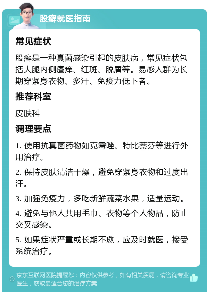 股癣就医指南 常见症状 股癣是一种真菌感染引起的皮肤病，常见症状包括大腿内侧瘙痒、红斑、脱屑等。易感人群为长期穿紧身衣物、多汗、免疫力低下者。 推荐科室 皮肤科 调理要点 1. 使用抗真菌药物如克霉唑、特比萘芬等进行外用治疗。 2. 保持皮肤清洁干燥，避免穿紧身衣物和过度出汗。 3. 加强免疫力，多吃新鲜蔬菜水果，适量运动。 4. 避免与他人共用毛巾、衣物等个人物品，防止交叉感染。 5. 如果症状严重或长期不愈，应及时就医，接受系统治疗。