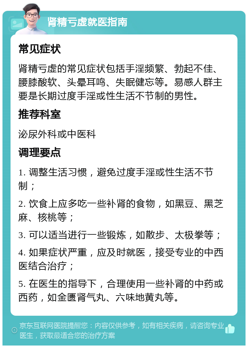 肾精亏虚就医指南 常见症状 肾精亏虚的常见症状包括手淫频繁、勃起不佳、腰膝酸软、头晕耳鸣、失眠健忘等。易感人群主要是长期过度手淫或性生活不节制的男性。 推荐科室 泌尿外科或中医科 调理要点 1. 调整生活习惯，避免过度手淫或性生活不节制； 2. 饮食上应多吃一些补肾的食物，如黑豆、黑芝麻、核桃等； 3. 可以适当进行一些锻炼，如散步、太极拳等； 4. 如果症状严重，应及时就医，接受专业的中西医结合治疗； 5. 在医生的指导下，合理使用一些补肾的中药或西药，如金匮肾气丸、六味地黄丸等。