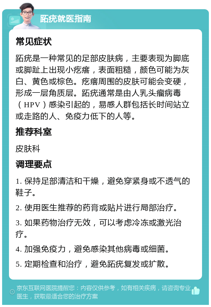 跖疣就医指南 常见症状 跖疣是一种常见的足部皮肤病，主要表现为脚底或脚趾上出现小疙瘩，表面粗糙，颜色可能为灰白、黄色或棕色。疙瘩周围的皮肤可能会变硬，形成一层角质层。跖疣通常是由人乳头瘤病毒（HPV）感染引起的，易感人群包括长时间站立或走路的人、免疫力低下的人等。 推荐科室 皮肤科 调理要点 1. 保持足部清洁和干燥，避免穿紧身或不透气的鞋子。 2. 使用医生推荐的药膏或贴片进行局部治疗。 3. 如果药物治疗无效，可以考虑冷冻或激光治疗。 4. 加强免疫力，避免感染其他病毒或细菌。 5. 定期检查和治疗，避免跖疣复发或扩散。