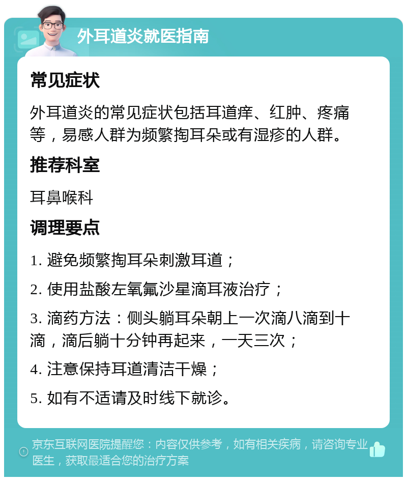 外耳道炎就医指南 常见症状 外耳道炎的常见症状包括耳道痒、红肿、疼痛等，易感人群为频繁掏耳朵或有湿疹的人群。 推荐科室 耳鼻喉科 调理要点 1. 避免频繁掏耳朵刺激耳道； 2. 使用盐酸左氧氟沙星滴耳液治疗； 3. 滴药方法：侧头躺耳朵朝上一次滴八滴到十滴，滴后躺十分钟再起来，一天三次； 4. 注意保持耳道清洁干燥； 5. 如有不适请及时线下就诊。