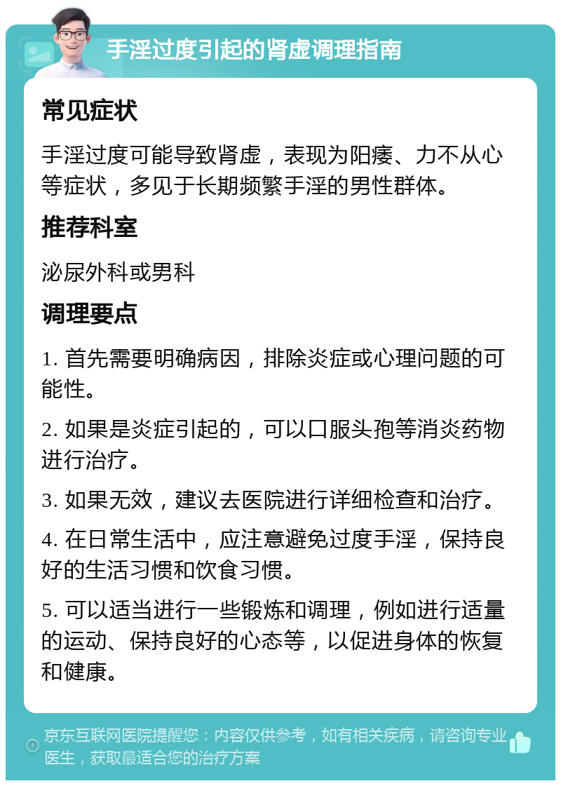 手淫过度引起的肾虚调理指南 常见症状 手淫过度可能导致肾虚，表现为阳痿、力不从心等症状，多见于长期频繁手淫的男性群体。 推荐科室 泌尿外科或男科 调理要点 1. 首先需要明确病因，排除炎症或心理问题的可能性。 2. 如果是炎症引起的，可以口服头孢等消炎药物进行治疗。 3. 如果无效，建议去医院进行详细检查和治疗。 4. 在日常生活中，应注意避免过度手淫，保持良好的生活习惯和饮食习惯。 5. 可以适当进行一些锻炼和调理，例如进行适量的运动、保持良好的心态等，以促进身体的恢复和健康。