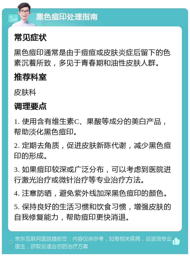 黑色痘印处理指南 常见症状 黑色痘印通常是由于痘痘或皮肤炎症后留下的色素沉着所致，多见于青春期和油性皮肤人群。 推荐科室 皮肤科 调理要点 1. 使用含有维生素C、果酸等成分的美白产品，帮助淡化黑色痘印。 2. 定期去角质，促进皮肤新陈代谢，减少黑色痘印的形成。 3. 如果痘印较深或广泛分布，可以考虑到医院进行激光治疗或微针治疗等专业治疗方法。 4. 注意防晒，避免紫外线加深黑色痘印的颜色。 5. 保持良好的生活习惯和饮食习惯，增强皮肤的自我修复能力，帮助痘印更快消退。