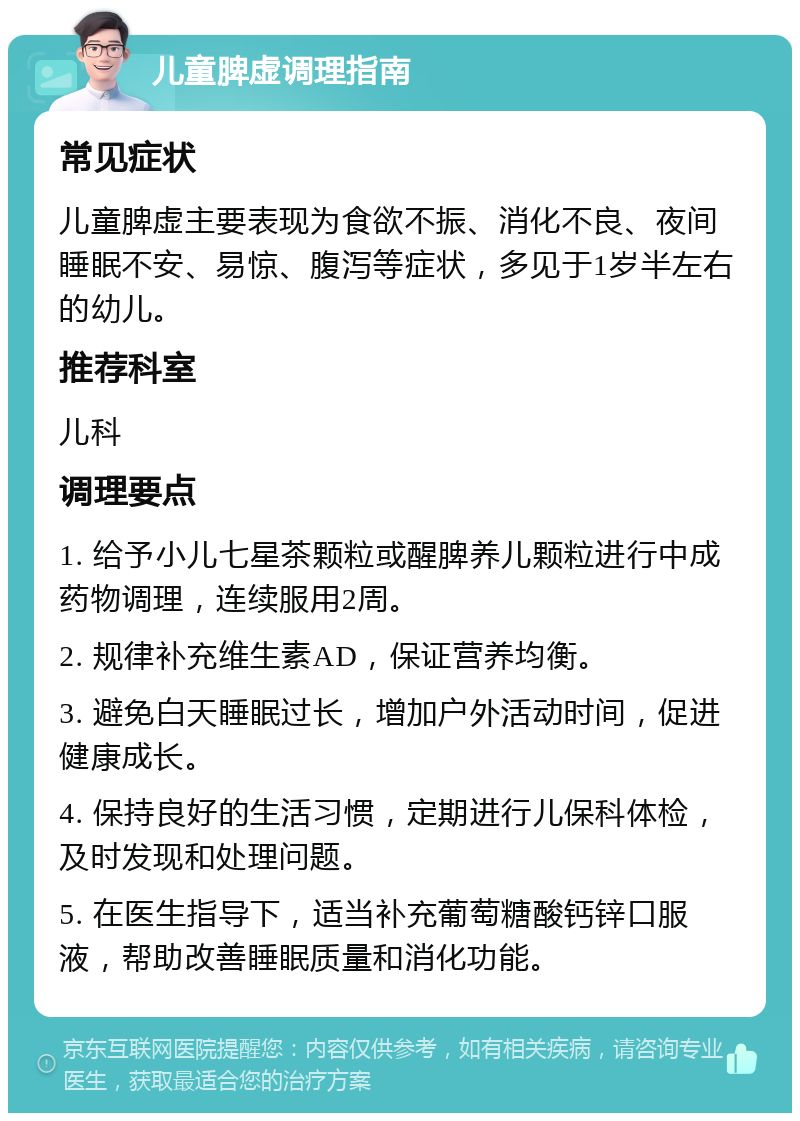 儿童脾虚调理指南 常见症状 儿童脾虚主要表现为食欲不振、消化不良、夜间睡眠不安、易惊、腹泻等症状，多见于1岁半左右的幼儿。 推荐科室 儿科 调理要点 1. 给予小儿七星茶颗粒或醒脾养儿颗粒进行中成药物调理，连续服用2周。 2. 规律补充维生素AD，保证营养均衡。 3. 避免白天睡眠过长，增加户外活动时间，促进健康成长。 4. 保持良好的生活习惯，定期进行儿保科体检，及时发现和处理问题。 5. 在医生指导下，适当补充葡萄糖酸钙锌口服液，帮助改善睡眠质量和消化功能。