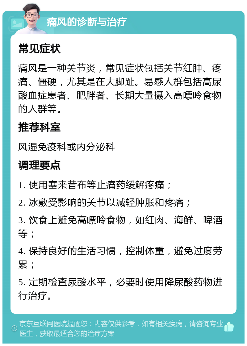 痛风的诊断与治疗 常见症状 痛风是一种关节炎，常见症状包括关节红肿、疼痛、僵硬，尤其是在大脚趾。易感人群包括高尿酸血症患者、肥胖者、长期大量摄入高嘌呤食物的人群等。 推荐科室 风湿免疫科或内分泌科 调理要点 1. 使用塞来昔布等止痛药缓解疼痛； 2. 冰敷受影响的关节以减轻肿胀和疼痛； 3. 饮食上避免高嘌呤食物，如红肉、海鲜、啤酒等； 4. 保持良好的生活习惯，控制体重，避免过度劳累； 5. 定期检查尿酸水平，必要时使用降尿酸药物进行治疗。