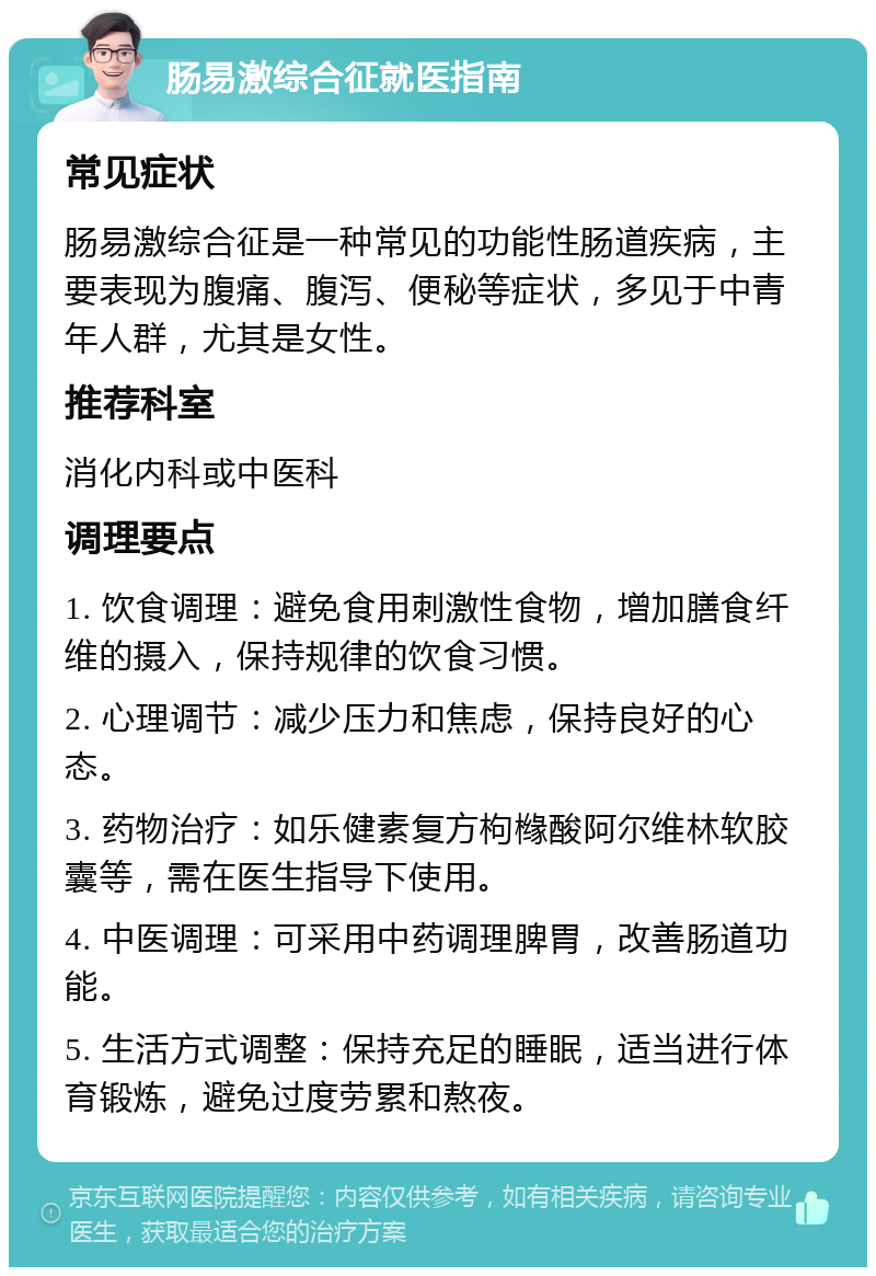 肠易激综合征就医指南 常见症状 肠易激综合征是一种常见的功能性肠道疾病，主要表现为腹痛、腹泻、便秘等症状，多见于中青年人群，尤其是女性。 推荐科室 消化内科或中医科 调理要点 1. 饮食调理：避免食用刺激性食物，增加膳食纤维的摄入，保持规律的饮食习惯。 2. 心理调节：减少压力和焦虑，保持良好的心态。 3. 药物治疗：如乐健素复方枸橼酸阿尔维林软胶囊等，需在医生指导下使用。 4. 中医调理：可采用中药调理脾胃，改善肠道功能。 5. 生活方式调整：保持充足的睡眠，适当进行体育锻炼，避免过度劳累和熬夜。