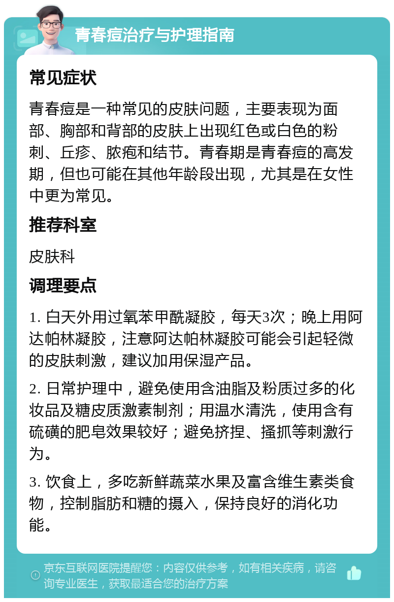 青春痘治疗与护理指南 常见症状 青春痘是一种常见的皮肤问题，主要表现为面部、胸部和背部的皮肤上出现红色或白色的粉刺、丘疹、脓疱和结节。青春期是青春痘的高发期，但也可能在其他年龄段出现，尤其是在女性中更为常见。 推荐科室 皮肤科 调理要点 1. 白天外用过氧苯甲酰凝胶，每天3次；晚上用阿达帕林凝胶，注意阿达帕林凝胶可能会引起轻微的皮肤刺激，建议加用保湿产品。 2. 日常护理中，避免使用含油脂及粉质过多的化妆品及糖皮质激素制剂；用温水清洗，使用含有硫磺的肥皂效果较好；避免挤捏、搔抓等刺激行为。 3. 饮食上，多吃新鲜蔬菜水果及富含维生素类食物，控制脂肪和糖的摄入，保持良好的消化功能。