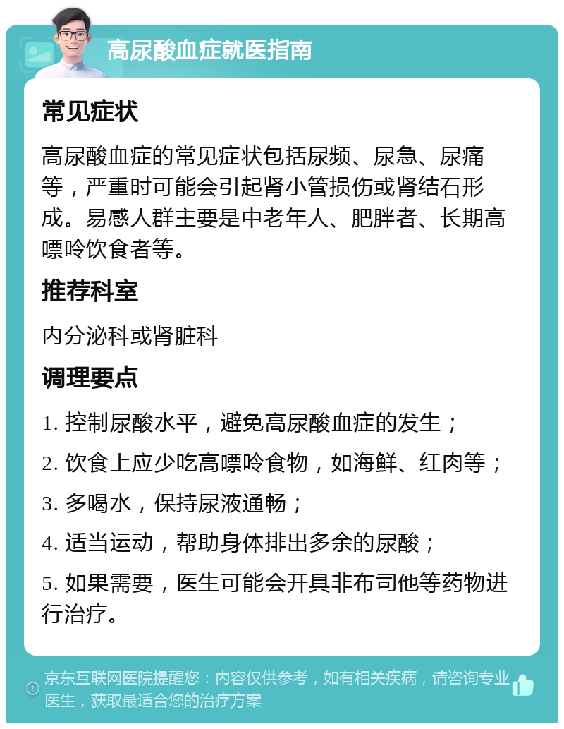 高尿酸血症就医指南 常见症状 高尿酸血症的常见症状包括尿频、尿急、尿痛等，严重时可能会引起肾小管损伤或肾结石形成。易感人群主要是中老年人、肥胖者、长期高嘌呤饮食者等。 推荐科室 内分泌科或肾脏科 调理要点 1. 控制尿酸水平，避免高尿酸血症的发生； 2. 饮食上应少吃高嘌呤食物，如海鲜、红肉等； 3. 多喝水，保持尿液通畅； 4. 适当运动，帮助身体排出多余的尿酸； 5. 如果需要，医生可能会开具非布司他等药物进行治疗。