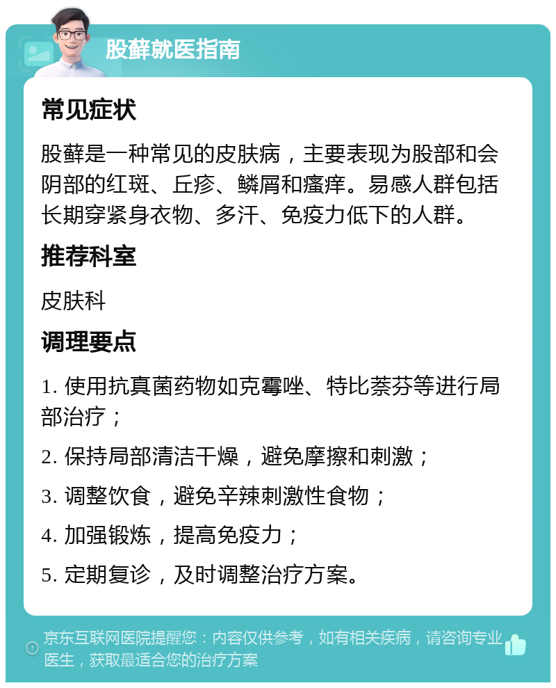 股藓就医指南 常见症状 股藓是一种常见的皮肤病，主要表现为股部和会阴部的红斑、丘疹、鳞屑和瘙痒。易感人群包括长期穿紧身衣物、多汗、免疫力低下的人群。 推荐科室 皮肤科 调理要点 1. 使用抗真菌药物如克霉唑、特比萘芬等进行局部治疗； 2. 保持局部清洁干燥，避免摩擦和刺激； 3. 调整饮食，避免辛辣刺激性食物； 4. 加强锻炼，提高免疫力； 5. 定期复诊，及时调整治疗方案。