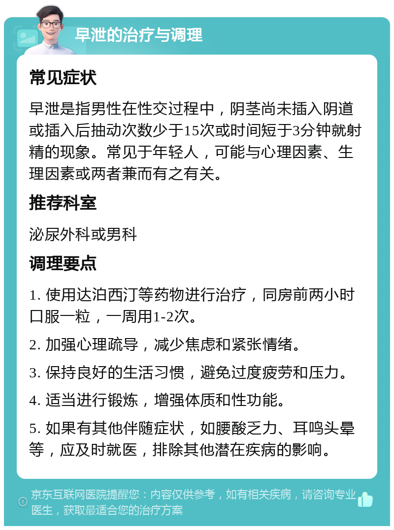 早泄的治疗与调理 常见症状 早泄是指男性在性交过程中，阴茎尚未插入阴道或插入后抽动次数少于15次或时间短于3分钟就射精的现象。常见于年轻人，可能与心理因素、生理因素或两者兼而有之有关。 推荐科室 泌尿外科或男科 调理要点 1. 使用达泊西汀等药物进行治疗，同房前两小时口服一粒，一周用1-2次。 2. 加强心理疏导，减少焦虑和紧张情绪。 3. 保持良好的生活习惯，避免过度疲劳和压力。 4. 适当进行锻炼，增强体质和性功能。 5. 如果有其他伴随症状，如腰酸乏力、耳鸣头晕等，应及时就医，排除其他潜在疾病的影响。