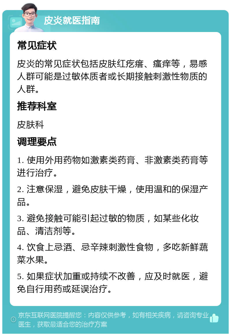 皮炎就医指南 常见症状 皮炎的常见症状包括皮肤红疙瘩、瘙痒等，易感人群可能是过敏体质者或长期接触刺激性物质的人群。 推荐科室 皮肤科 调理要点 1. 使用外用药物如激素类药膏、非激素类药膏等进行治疗。 2. 注意保湿，避免皮肤干燥，使用温和的保湿产品。 3. 避免接触可能引起过敏的物质，如某些化妆品、清洁剂等。 4. 饮食上忌酒、忌辛辣刺激性食物，多吃新鲜蔬菜水果。 5. 如果症状加重或持续不改善，应及时就医，避免自行用药或延误治疗。