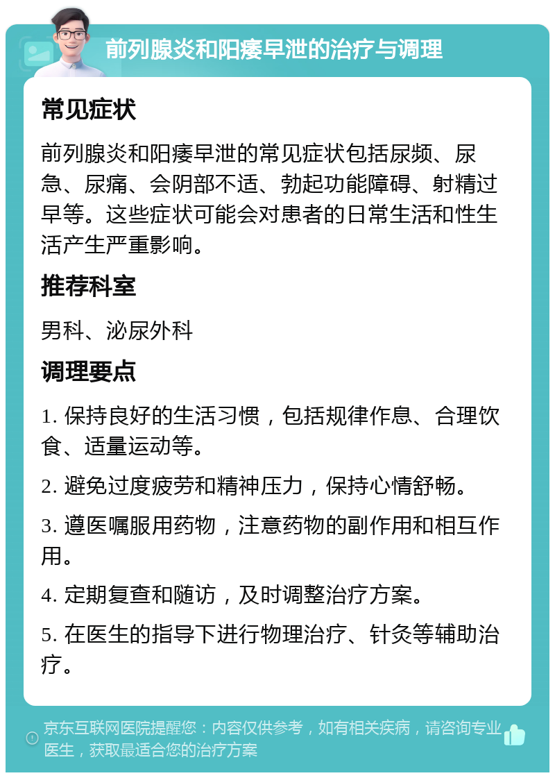 前列腺炎和阳痿早泄的治疗与调理 常见症状 前列腺炎和阳痿早泄的常见症状包括尿频、尿急、尿痛、会阴部不适、勃起功能障碍、射精过早等。这些症状可能会对患者的日常生活和性生活产生严重影响。 推荐科室 男科、泌尿外科 调理要点 1. 保持良好的生活习惯，包括规律作息、合理饮食、适量运动等。 2. 避免过度疲劳和精神压力，保持心情舒畅。 3. 遵医嘱服用药物，注意药物的副作用和相互作用。 4. 定期复查和随访，及时调整治疗方案。 5. 在医生的指导下进行物理治疗、针灸等辅助治疗。