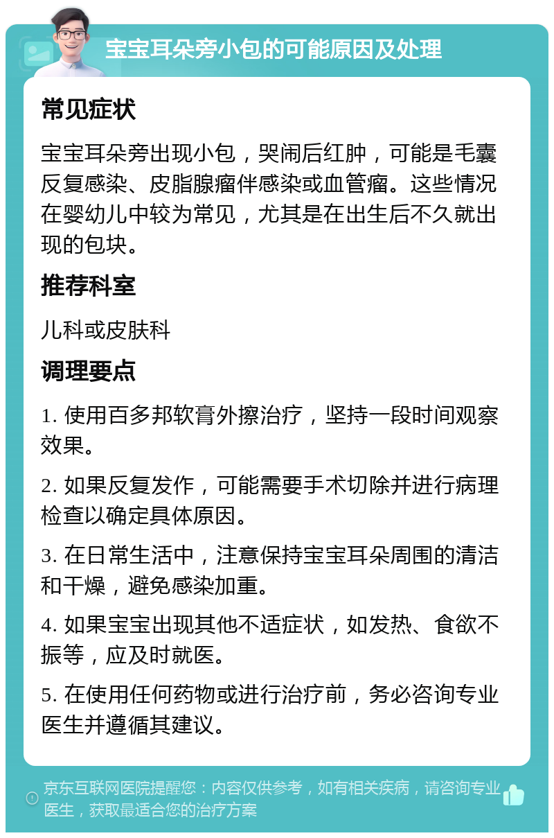 宝宝耳朵旁小包的可能原因及处理 常见症状 宝宝耳朵旁出现小包，哭闹后红肿，可能是毛囊反复感染、皮脂腺瘤伴感染或血管瘤。这些情况在婴幼儿中较为常见，尤其是在出生后不久就出现的包块。 推荐科室 儿科或皮肤科 调理要点 1. 使用百多邦软膏外擦治疗，坚持一段时间观察效果。 2. 如果反复发作，可能需要手术切除并进行病理检查以确定具体原因。 3. 在日常生活中，注意保持宝宝耳朵周围的清洁和干燥，避免感染加重。 4. 如果宝宝出现其他不适症状，如发热、食欲不振等，应及时就医。 5. 在使用任何药物或进行治疗前，务必咨询专业医生并遵循其建议。