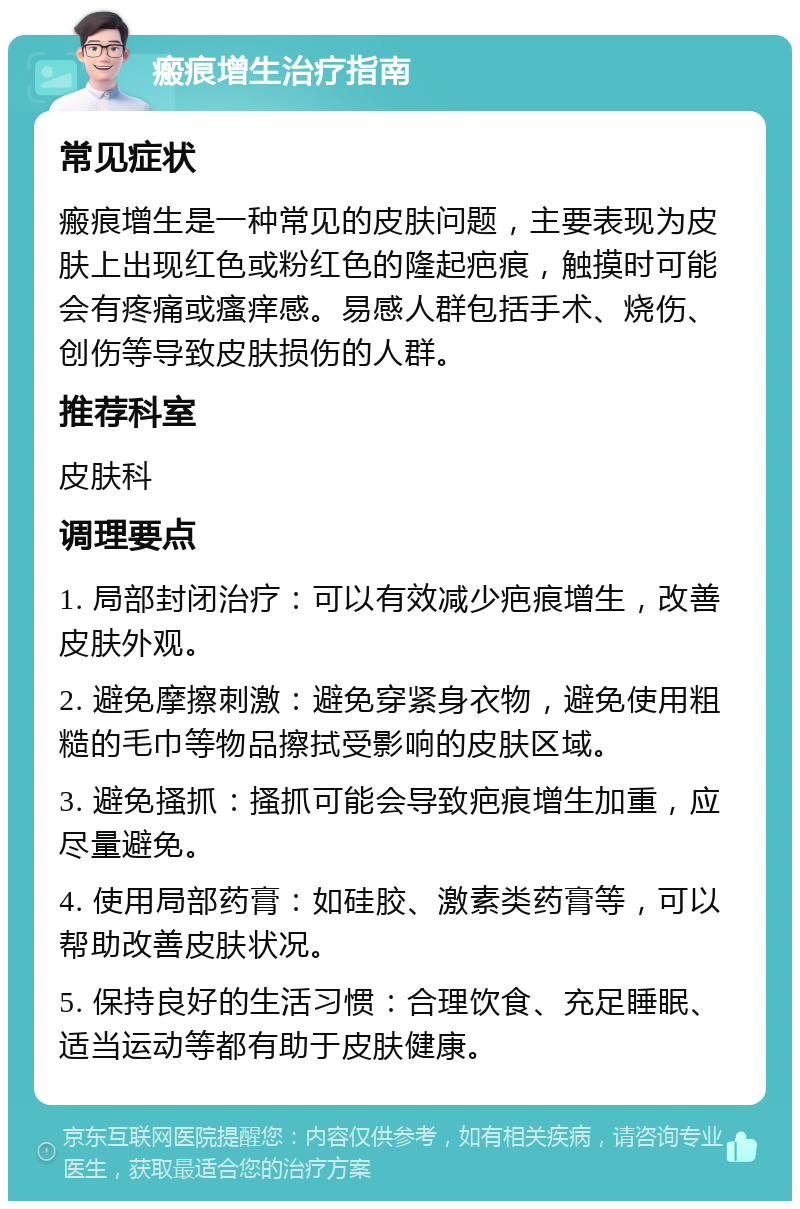 瘢痕增生治疗指南 常见症状 瘢痕增生是一种常见的皮肤问题，主要表现为皮肤上出现红色或粉红色的隆起疤痕，触摸时可能会有疼痛或瘙痒感。易感人群包括手术、烧伤、创伤等导致皮肤损伤的人群。 推荐科室 皮肤科 调理要点 1. 局部封闭治疗：可以有效减少疤痕增生，改善皮肤外观。 2. 避免摩擦刺激：避免穿紧身衣物，避免使用粗糙的毛巾等物品擦拭受影响的皮肤区域。 3. 避免搔抓：搔抓可能会导致疤痕增生加重，应尽量避免。 4. 使用局部药膏：如硅胶、激素类药膏等，可以帮助改善皮肤状况。 5. 保持良好的生活习惯：合理饮食、充足睡眠、适当运动等都有助于皮肤健康。