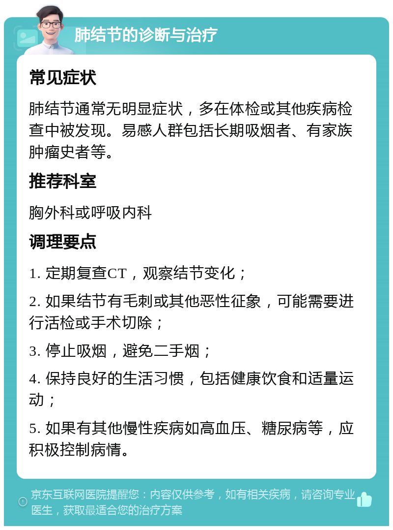 肺结节的诊断与治疗 常见症状 肺结节通常无明显症状，多在体检或其他疾病检查中被发现。易感人群包括长期吸烟者、有家族肿瘤史者等。 推荐科室 胸外科或呼吸内科 调理要点 1. 定期复查CT，观察结节变化； 2. 如果结节有毛刺或其他恶性征象，可能需要进行活检或手术切除； 3. 停止吸烟，避免二手烟； 4. 保持良好的生活习惯，包括健康饮食和适量运动； 5. 如果有其他慢性疾病如高血压、糖尿病等，应积极控制病情。