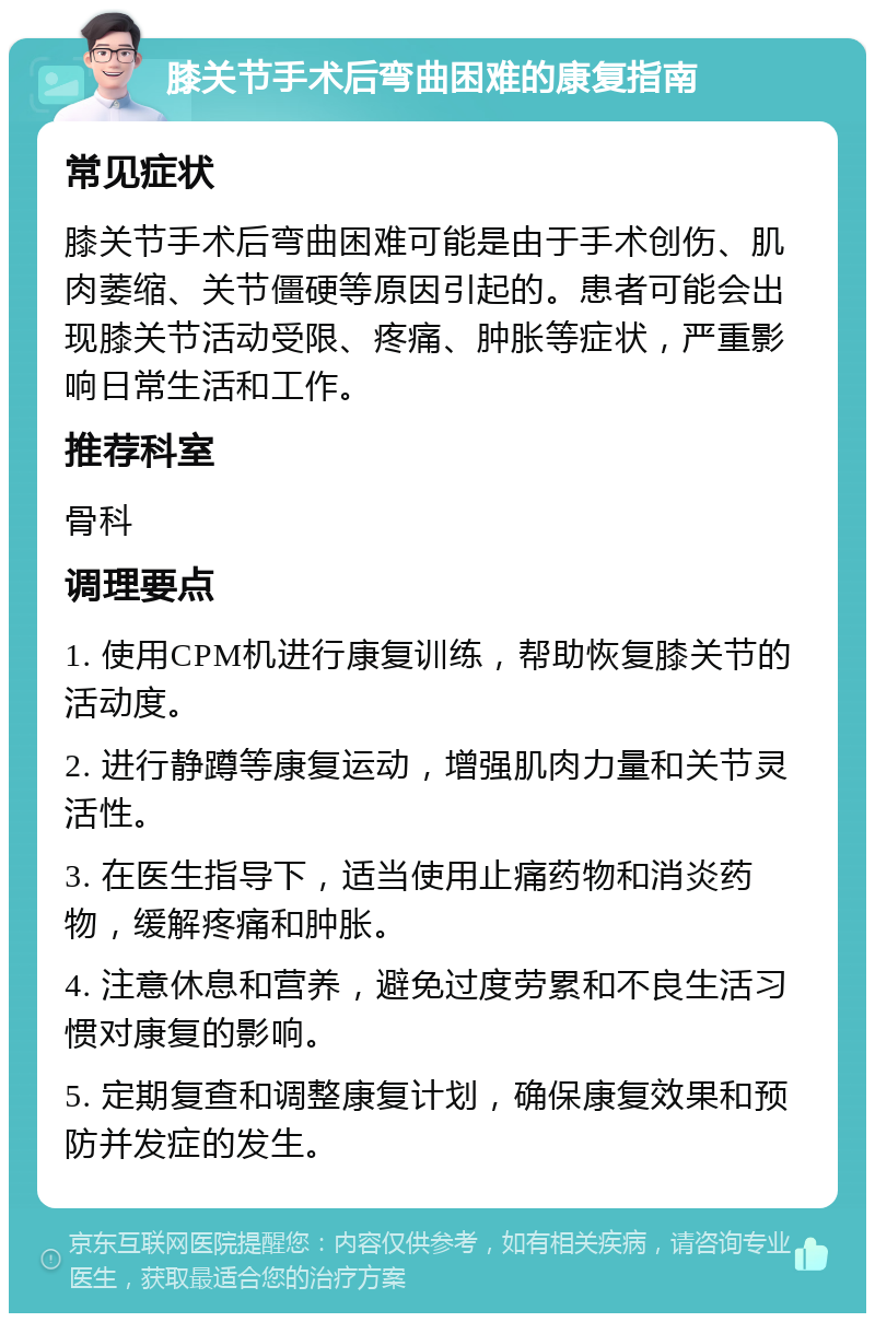 膝关节手术后弯曲困难的康复指南 常见症状 膝关节手术后弯曲困难可能是由于手术创伤、肌肉萎缩、关节僵硬等原因引起的。患者可能会出现膝关节活动受限、疼痛、肿胀等症状，严重影响日常生活和工作。 推荐科室 骨科 调理要点 1. 使用CPM机进行康复训练，帮助恢复膝关节的活动度。 2. 进行静蹲等康复运动，增强肌肉力量和关节灵活性。 3. 在医生指导下，适当使用止痛药物和消炎药物，缓解疼痛和肿胀。 4. 注意休息和营养，避免过度劳累和不良生活习惯对康复的影响。 5. 定期复查和调整康复计划，确保康复效果和预防并发症的发生。