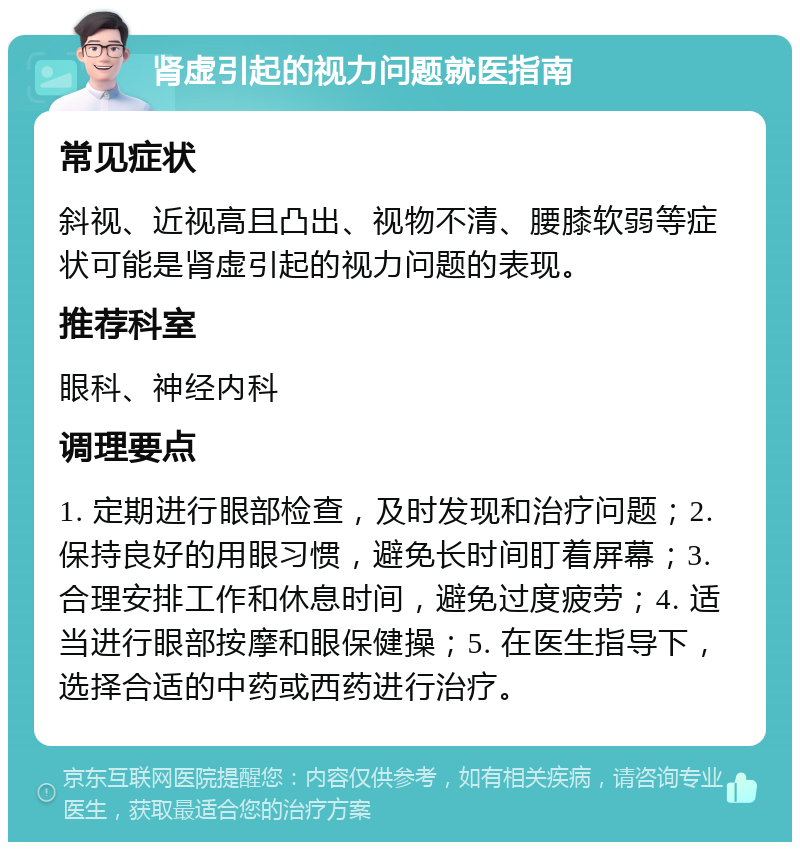 肾虚引起的视力问题就医指南 常见症状 斜视、近视高且凸出、视物不清、腰膝软弱等症状可能是肾虚引起的视力问题的表现。 推荐科室 眼科、神经内科 调理要点 1. 定期进行眼部检查，及时发现和治疗问题；2. 保持良好的用眼习惯，避免长时间盯着屏幕；3. 合理安排工作和休息时间，避免过度疲劳；4. 适当进行眼部按摩和眼保健操；5. 在医生指导下，选择合适的中药或西药进行治疗。