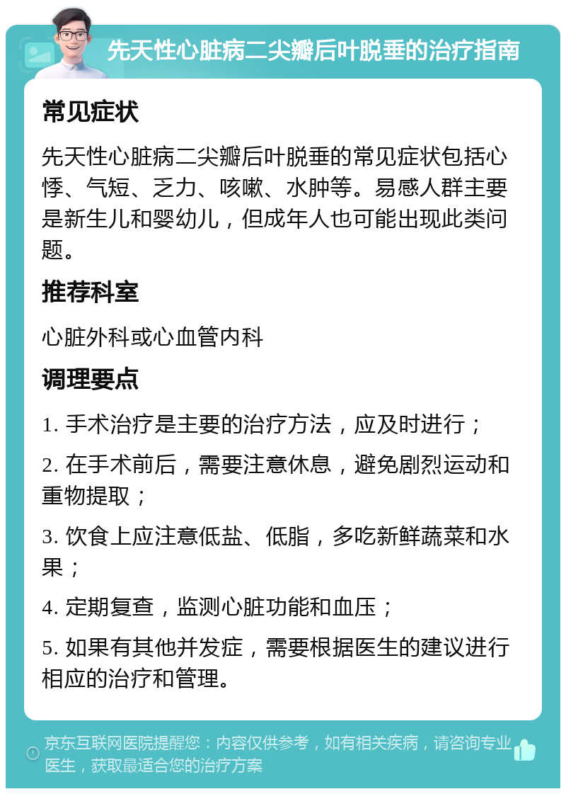 先天性心脏病二尖瓣后叶脱垂的治疗指南 常见症状 先天性心脏病二尖瓣后叶脱垂的常见症状包括心悸、气短、乏力、咳嗽、水肿等。易感人群主要是新生儿和婴幼儿，但成年人也可能出现此类问题。 推荐科室 心脏外科或心血管内科 调理要点 1. 手术治疗是主要的治疗方法，应及时进行； 2. 在手术前后，需要注意休息，避免剧烈运动和重物提取； 3. 饮食上应注意低盐、低脂，多吃新鲜蔬菜和水果； 4. 定期复查，监测心脏功能和血压； 5. 如果有其他并发症，需要根据医生的建议进行相应的治疗和管理。