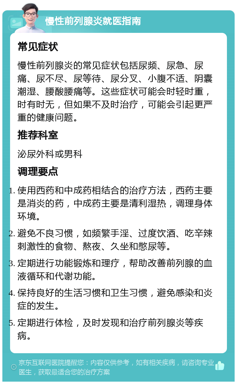 慢性前列腺炎就医指南 常见症状 慢性前列腺炎的常见症状包括尿频、尿急、尿痛、尿不尽、尿等待、尿分叉、小腹不适、阴囊潮湿、腰酸腰痛等。这些症状可能会时轻时重，时有时无，但如果不及时治疗，可能会引起更严重的健康问题。 推荐科室 泌尿外科或男科 调理要点 使用西药和中成药相结合的治疗方法，西药主要是消炎的药，中成药主要是清利湿热，调理身体环境。 避免不良习惯，如频繁手淫、过度饮酒、吃辛辣刺激性的食物、熬夜、久坐和憋尿等。 定期进行功能锻炼和理疗，帮助改善前列腺的血液循环和代谢功能。 保持良好的生活习惯和卫生习惯，避免感染和炎症的发生。 定期进行体检，及时发现和治疗前列腺炎等疾病。