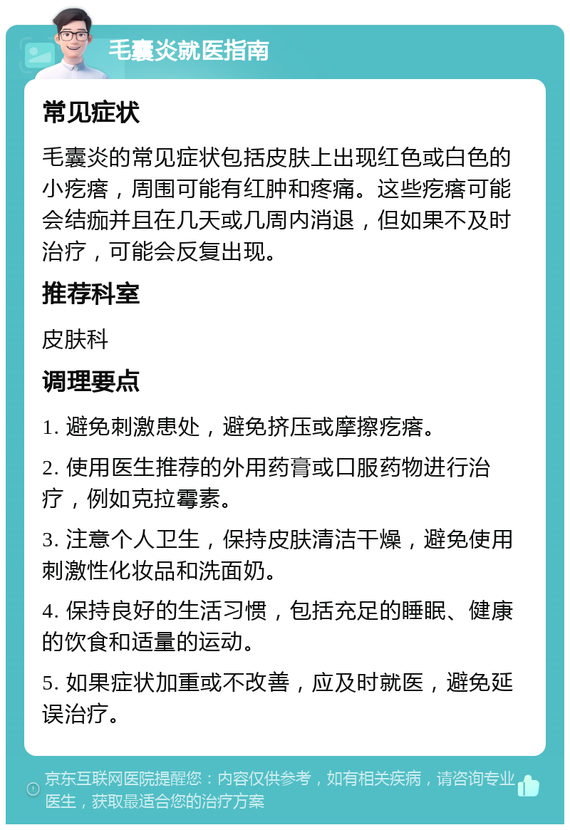 毛囊炎就医指南 常见症状 毛囊炎的常见症状包括皮肤上出现红色或白色的小疙瘩，周围可能有红肿和疼痛。这些疙瘩可能会结痂并且在几天或几周内消退，但如果不及时治疗，可能会反复出现。 推荐科室 皮肤科 调理要点 1. 避免刺激患处，避免挤压或摩擦疙瘩。 2. 使用医生推荐的外用药膏或口服药物进行治疗，例如克拉霉素。 3. 注意个人卫生，保持皮肤清洁干燥，避免使用刺激性化妆品和洗面奶。 4. 保持良好的生活习惯，包括充足的睡眠、健康的饮食和适量的运动。 5. 如果症状加重或不改善，应及时就医，避免延误治疗。