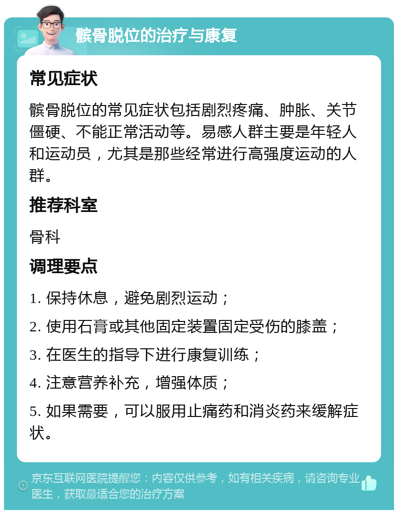 髌骨脱位的治疗与康复 常见症状 髌骨脱位的常见症状包括剧烈疼痛、肿胀、关节僵硬、不能正常活动等。易感人群主要是年轻人和运动员，尤其是那些经常进行高强度运动的人群。 推荐科室 骨科 调理要点 1. 保持休息，避免剧烈运动； 2. 使用石膏或其他固定装置固定受伤的膝盖； 3. 在医生的指导下进行康复训练； 4. 注意营养补充，增强体质； 5. 如果需要，可以服用止痛药和消炎药来缓解症状。