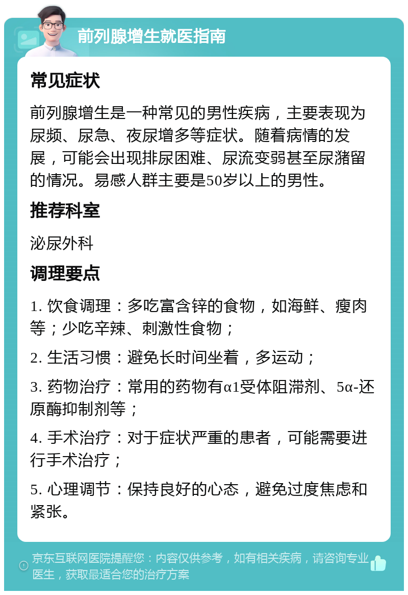 前列腺增生就医指南 常见症状 前列腺增生是一种常见的男性疾病，主要表现为尿频、尿急、夜尿增多等症状。随着病情的发展，可能会出现排尿困难、尿流变弱甚至尿潴留的情况。易感人群主要是50岁以上的男性。 推荐科室 泌尿外科 调理要点 1. 饮食调理：多吃富含锌的食物，如海鲜、瘦肉等；少吃辛辣、刺激性食物； 2. 生活习惯：避免长时间坐着，多运动； 3. 药物治疗：常用的药物有α1受体阻滞剂、5α-还原酶抑制剂等； 4. 手术治疗：对于症状严重的患者，可能需要进行手术治疗； 5. 心理调节：保持良好的心态，避免过度焦虑和紧张。