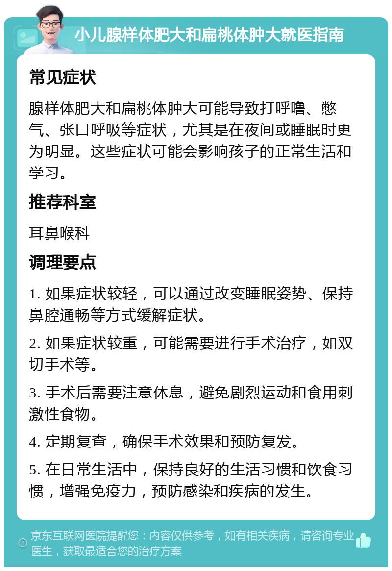 小儿腺样体肥大和扁桃体肿大就医指南 常见症状 腺样体肥大和扁桃体肿大可能导致打呼噜、憋气、张口呼吸等症状，尤其是在夜间或睡眠时更为明显。这些症状可能会影响孩子的正常生活和学习。 推荐科室 耳鼻喉科 调理要点 1. 如果症状较轻，可以通过改变睡眠姿势、保持鼻腔通畅等方式缓解症状。 2. 如果症状较重，可能需要进行手术治疗，如双切手术等。 3. 手术后需要注意休息，避免剧烈运动和食用刺激性食物。 4. 定期复查，确保手术效果和预防复发。 5. 在日常生活中，保持良好的生活习惯和饮食习惯，增强免疫力，预防感染和疾病的发生。