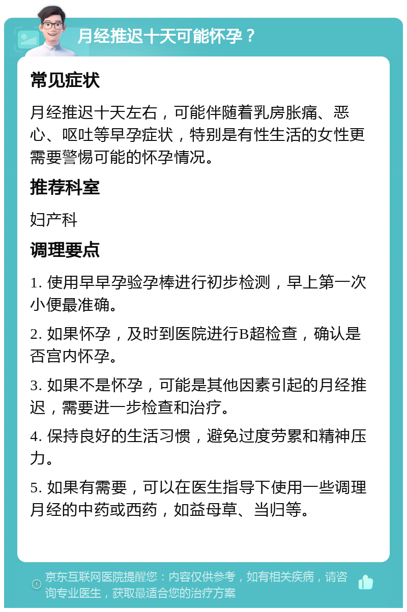 月经推迟十天可能怀孕？ 常见症状 月经推迟十天左右，可能伴随着乳房胀痛、恶心、呕吐等早孕症状，特别是有性生活的女性更需要警惕可能的怀孕情况。 推荐科室 妇产科 调理要点 1. 使用早早孕验孕棒进行初步检测，早上第一次小便最准确。 2. 如果怀孕，及时到医院进行B超检查，确认是否宫内怀孕。 3. 如果不是怀孕，可能是其他因素引起的月经推迟，需要进一步检查和治疗。 4. 保持良好的生活习惯，避免过度劳累和精神压力。 5. 如果有需要，可以在医生指导下使用一些调理月经的中药或西药，如益母草、当归等。