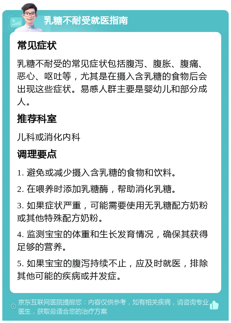 乳糖不耐受就医指南 常见症状 乳糖不耐受的常见症状包括腹泻、腹胀、腹痛、恶心、呕吐等，尤其是在摄入含乳糖的食物后会出现这些症状。易感人群主要是婴幼儿和部分成人。 推荐科室 儿科或消化内科 调理要点 1. 避免或减少摄入含乳糖的食物和饮料。 2. 在喂养时添加乳糖酶，帮助消化乳糖。 3. 如果症状严重，可能需要使用无乳糖配方奶粉或其他特殊配方奶粉。 4. 监测宝宝的体重和生长发育情况，确保其获得足够的营养。 5. 如果宝宝的腹泻持续不止，应及时就医，排除其他可能的疾病或并发症。