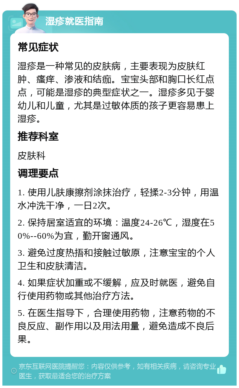 湿疹就医指南 常见症状 湿疹是一种常见的皮肤病，主要表现为皮肤红肿、瘙痒、渗液和结痂。宝宝头部和胸口长红点点，可能是湿疹的典型症状之一。湿疹多见于婴幼儿和儿童，尤其是过敏体质的孩子更容易患上湿疹。 推荐科室 皮肤科 调理要点 1. 使用儿肤康擦剂涂抹治疗，轻揉2-3分钟，用温水冲洗干净，一日2次。 2. 保持居室适宜的环境：温度24-26℃，湿度在50%--60%为宜，勤开窗通风。 3. 避免过度热捂和接触过敏原，注意宝宝的个人卫生和皮肤清洁。 4. 如果症状加重或不缓解，应及时就医，避免自行使用药物或其他治疗方法。 5. 在医生指导下，合理使用药物，注意药物的不良反应、副作用以及用法用量，避免造成不良后果。