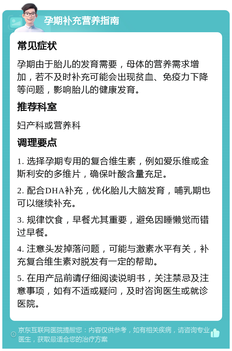 孕期补充营养指南 常见症状 孕期由于胎儿的发育需要，母体的营养需求增加，若不及时补充可能会出现贫血、免疫力下降等问题，影响胎儿的健康发育。 推荐科室 妇产科或营养科 调理要点 1. 选择孕期专用的复合维生素，例如爱乐维或金斯利安的多维片，确保叶酸含量充足。 2. 配合DHA补充，优化胎儿大脑发育，哺乳期也可以继续补充。 3. 规律饮食，早餐尤其重要，避免因睡懒觉而错过早餐。 4. 注意头发掉落问题，可能与激素水平有关，补充复合维生素对脱发有一定的帮助。 5. 在用产品前请仔细阅读说明书，关注禁忌及注意事项，如有不适或疑问，及时咨询医生或就诊医院。