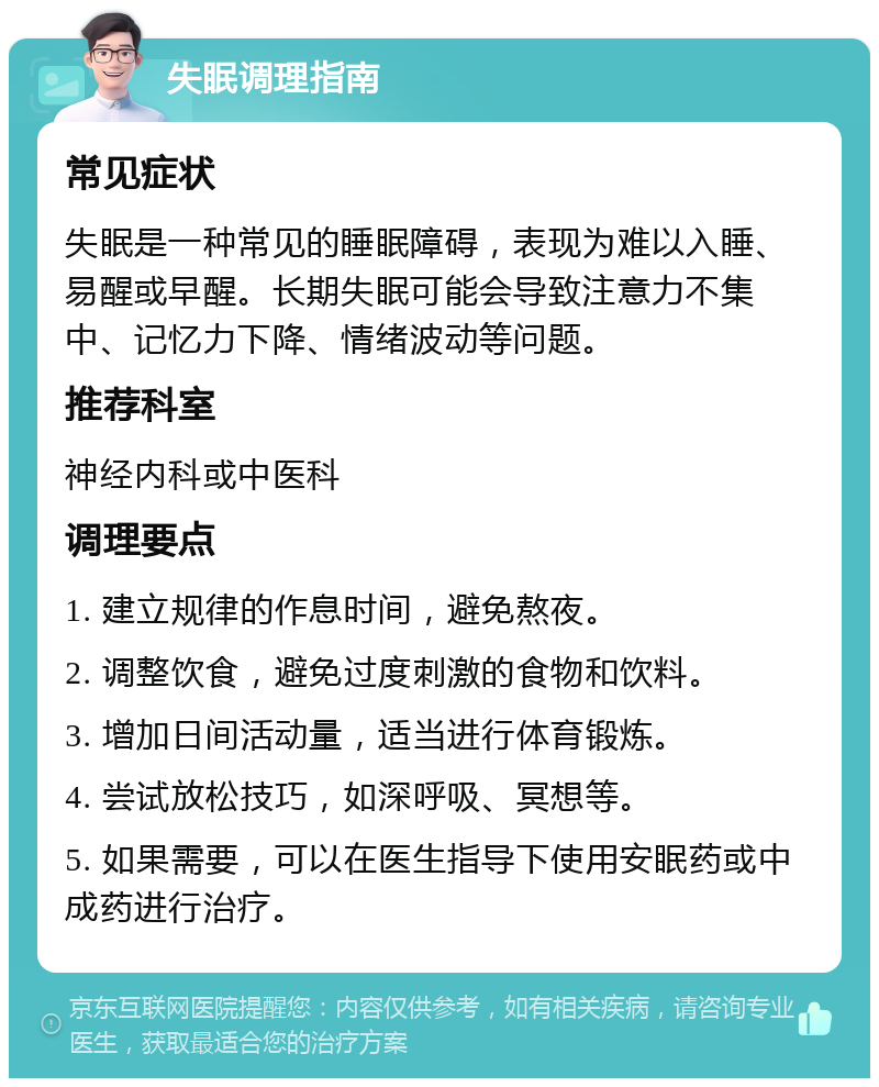 失眠调理指南 常见症状 失眠是一种常见的睡眠障碍，表现为难以入睡、易醒或早醒。长期失眠可能会导致注意力不集中、记忆力下降、情绪波动等问题。 推荐科室 神经内科或中医科 调理要点 1. 建立规律的作息时间，避免熬夜。 2. 调整饮食，避免过度刺激的食物和饮料。 3. 增加日间活动量，适当进行体育锻炼。 4. 尝试放松技巧，如深呼吸、冥想等。 5. 如果需要，可以在医生指导下使用安眠药或中成药进行治疗。