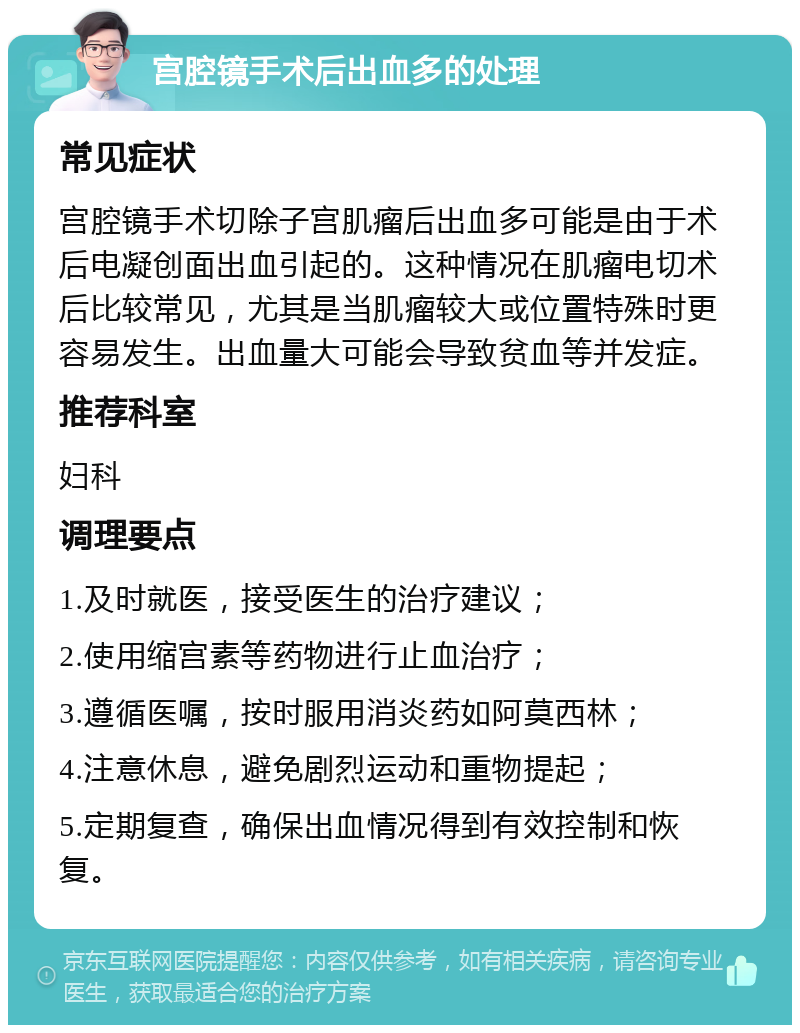 宫腔镜手术后出血多的处理 常见症状 宫腔镜手术切除子宫肌瘤后出血多可能是由于术后电凝创面出血引起的。这种情况在肌瘤电切术后比较常见，尤其是当肌瘤较大或位置特殊时更容易发生。出血量大可能会导致贫血等并发症。 推荐科室 妇科 调理要点 1.及时就医，接受医生的治疗建议； 2.使用缩宫素等药物进行止血治疗； 3.遵循医嘱，按时服用消炎药如阿莫西林； 4.注意休息，避免剧烈运动和重物提起； 5.定期复查，确保出血情况得到有效控制和恢复。