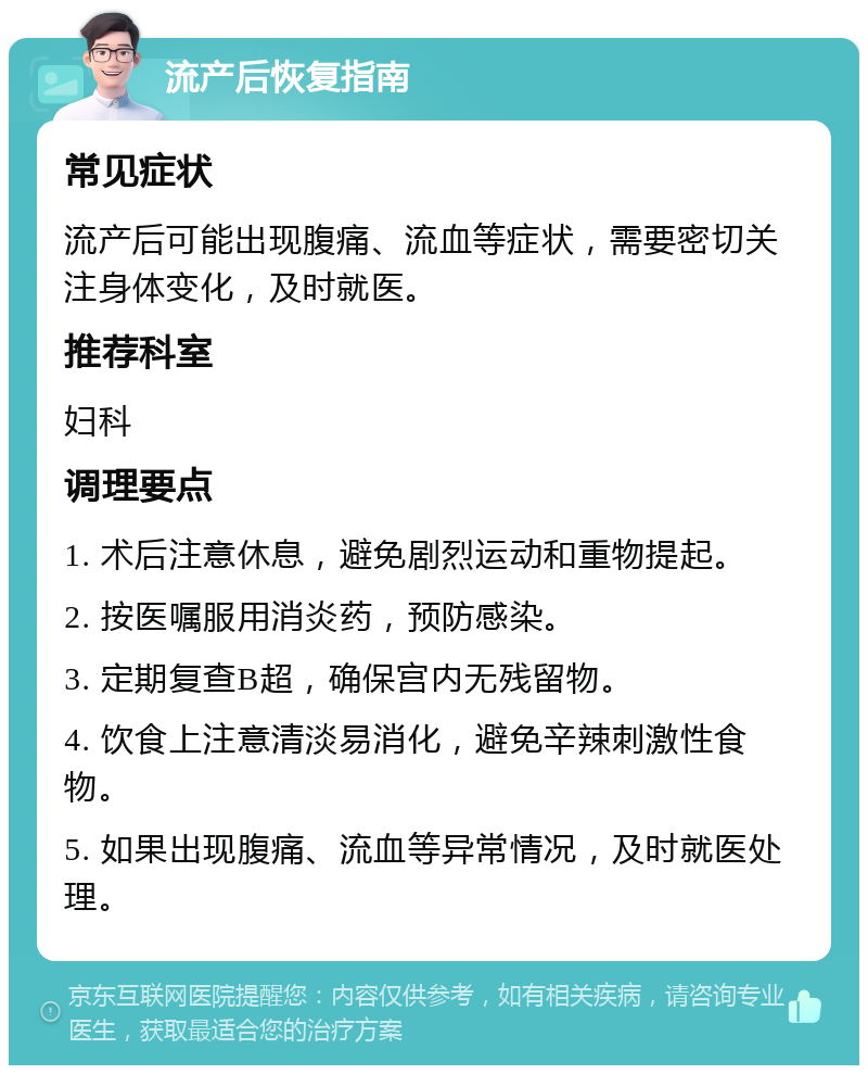 流产后恢复指南 常见症状 流产后可能出现腹痛、流血等症状，需要密切关注身体变化，及时就医。 推荐科室 妇科 调理要点 1. 术后注意休息，避免剧烈运动和重物提起。 2. 按医嘱服用消炎药，预防感染。 3. 定期复查B超，确保宫内无残留物。 4. 饮食上注意清淡易消化，避免辛辣刺激性食物。 5. 如果出现腹痛、流血等异常情况，及时就医处理。