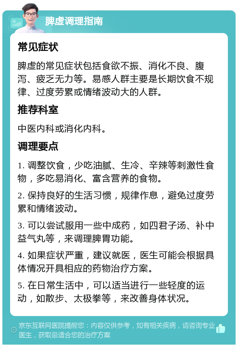 脾虚调理指南 常见症状 脾虚的常见症状包括食欲不振、消化不良、腹泻、疲乏无力等。易感人群主要是长期饮食不规律、过度劳累或情绪波动大的人群。 推荐科室 中医内科或消化内科。 调理要点 1. 调整饮食，少吃油腻、生冷、辛辣等刺激性食物，多吃易消化、富含营养的食物。 2. 保持良好的生活习惯，规律作息，避免过度劳累和情绪波动。 3. 可以尝试服用一些中成药，如四君子汤、补中益气丸等，来调理脾胃功能。 4. 如果症状严重，建议就医，医生可能会根据具体情况开具相应的药物治疗方案。 5. 在日常生活中，可以适当进行一些轻度的运动，如散步、太极拳等，来改善身体状况。