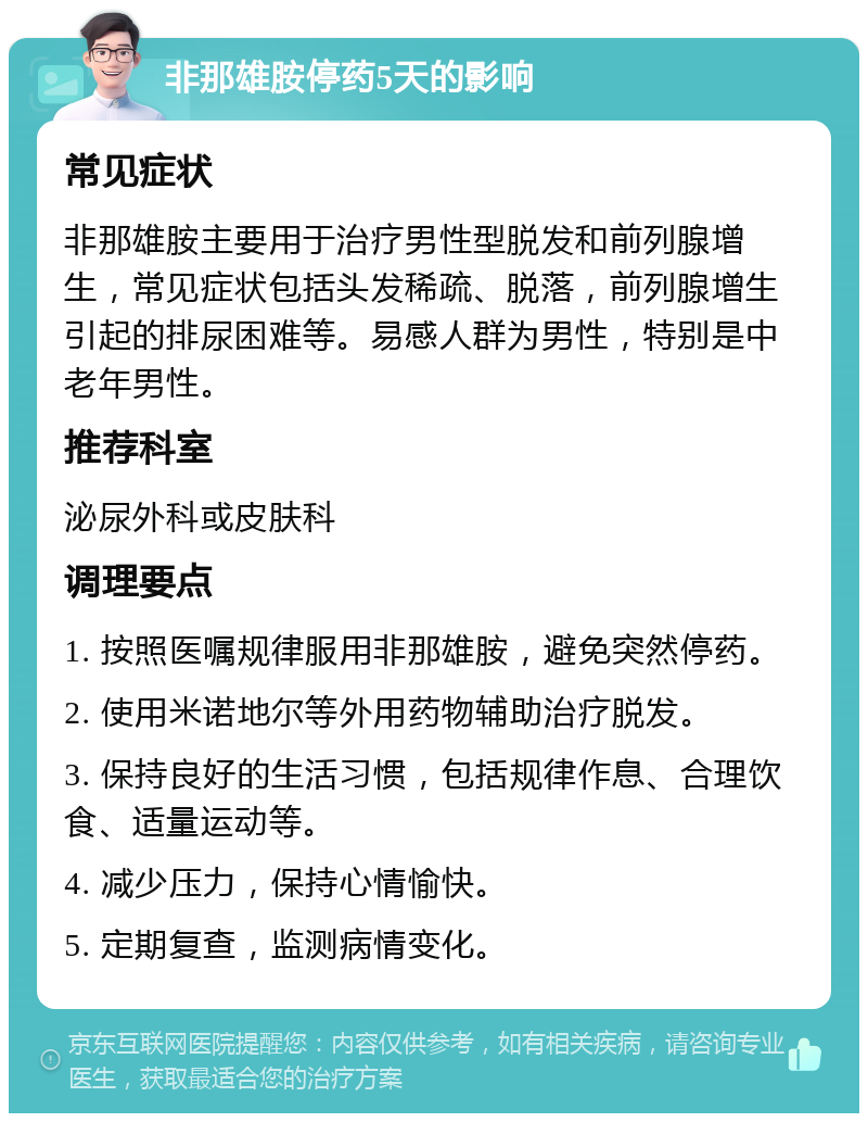 非那雄胺停药5天的影响 常见症状 非那雄胺主要用于治疗男性型脱发和前列腺增生，常见症状包括头发稀疏、脱落，前列腺增生引起的排尿困难等。易感人群为男性，特别是中老年男性。 推荐科室 泌尿外科或皮肤科 调理要点 1. 按照医嘱规律服用非那雄胺，避免突然停药。 2. 使用米诺地尔等外用药物辅助治疗脱发。 3. 保持良好的生活习惯，包括规律作息、合理饮食、适量运动等。 4. 减少压力，保持心情愉快。 5. 定期复查，监测病情变化。