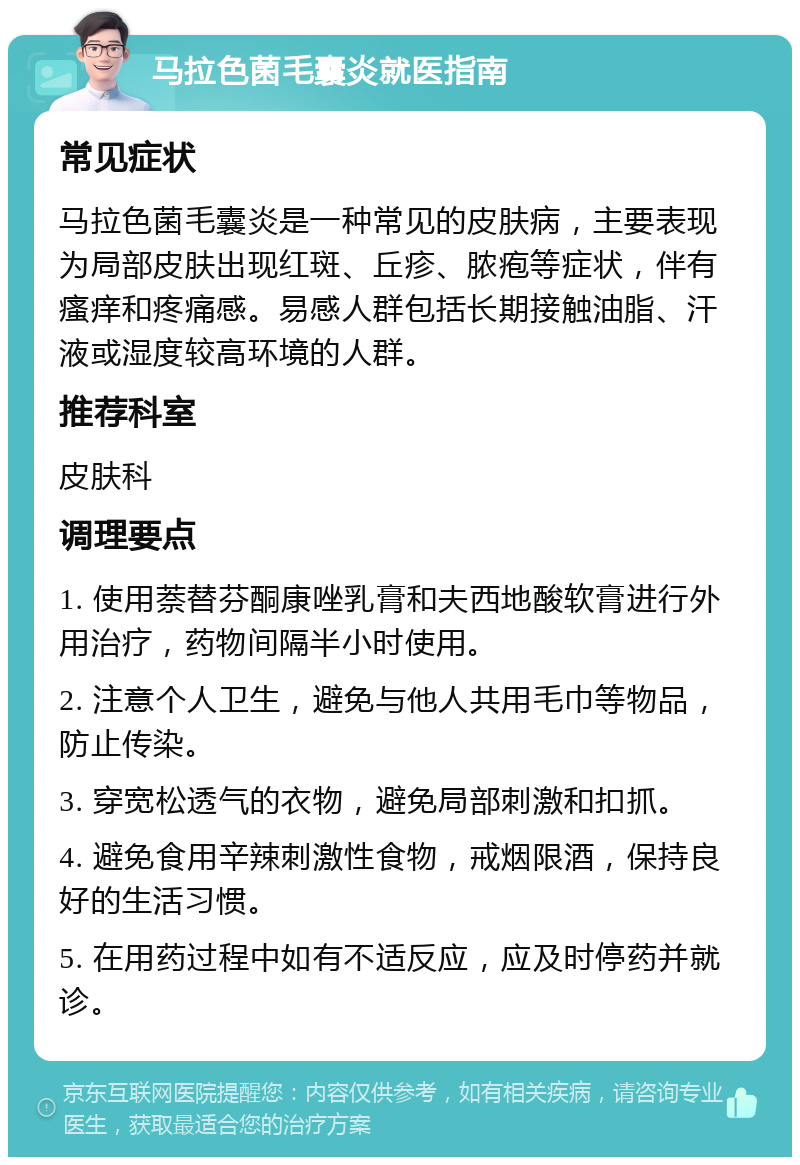 马拉色菌毛囊炎就医指南 常见症状 马拉色菌毛囊炎是一种常见的皮肤病，主要表现为局部皮肤出现红斑、丘疹、脓疱等症状，伴有瘙痒和疼痛感。易感人群包括长期接触油脂、汗液或湿度较高环境的人群。 推荐科室 皮肤科 调理要点 1. 使用萘替芬酮康唑乳膏和夫西地酸软膏进行外用治疗，药物间隔半小时使用。 2. 注意个人卫生，避免与他人共用毛巾等物品，防止传染。 3. 穿宽松透气的衣物，避免局部刺激和扣抓。 4. 避免食用辛辣刺激性食物，戒烟限酒，保持良好的生活习惯。 5. 在用药过程中如有不适反应，应及时停药并就诊。