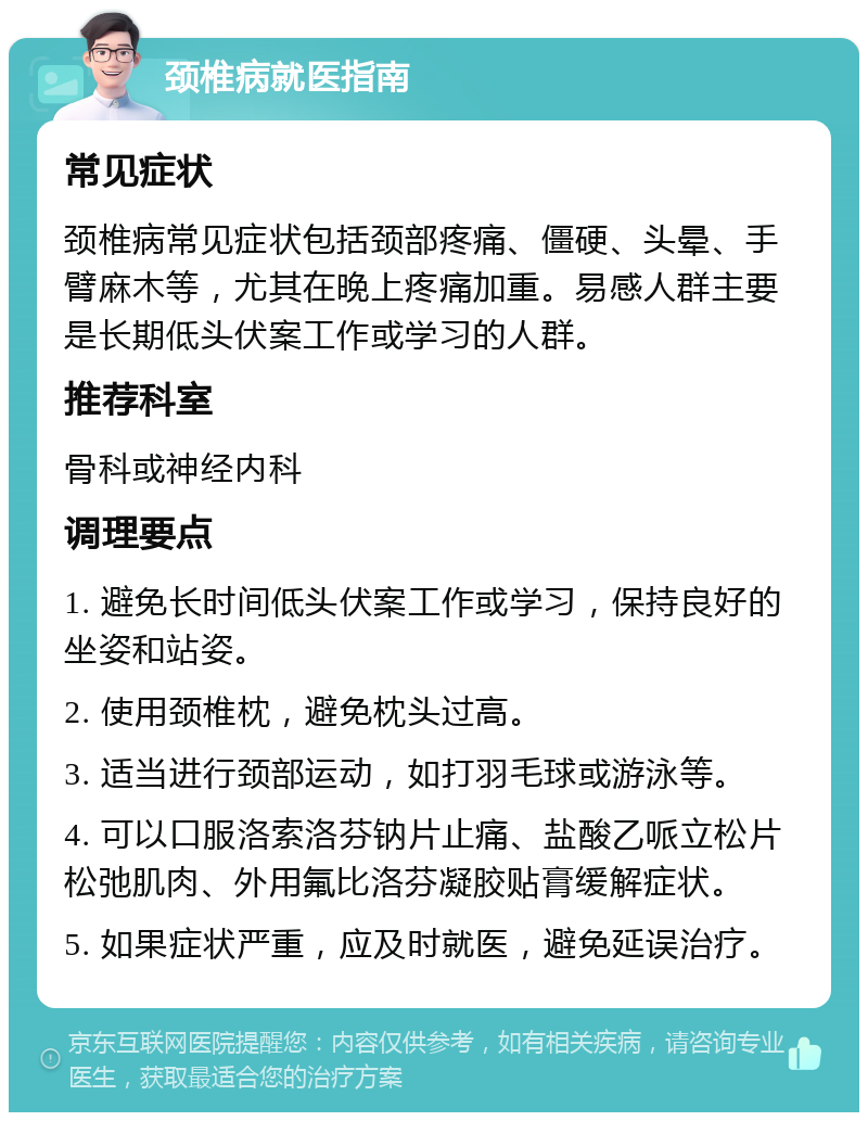 颈椎病就医指南 常见症状 颈椎病常见症状包括颈部疼痛、僵硬、头晕、手臂麻木等，尤其在晚上疼痛加重。易感人群主要是长期低头伏案工作或学习的人群。 推荐科室 骨科或神经内科 调理要点 1. 避免长时间低头伏案工作或学习，保持良好的坐姿和站姿。 2. 使用颈椎枕，避免枕头过高。 3. 适当进行颈部运动，如打羽毛球或游泳等。 4. 可以口服洛索洛芬钠片止痛、盐酸乙哌立松片松弛肌肉、外用氟比洛芬凝胶贴膏缓解症状。 5. 如果症状严重，应及时就医，避免延误治疗。