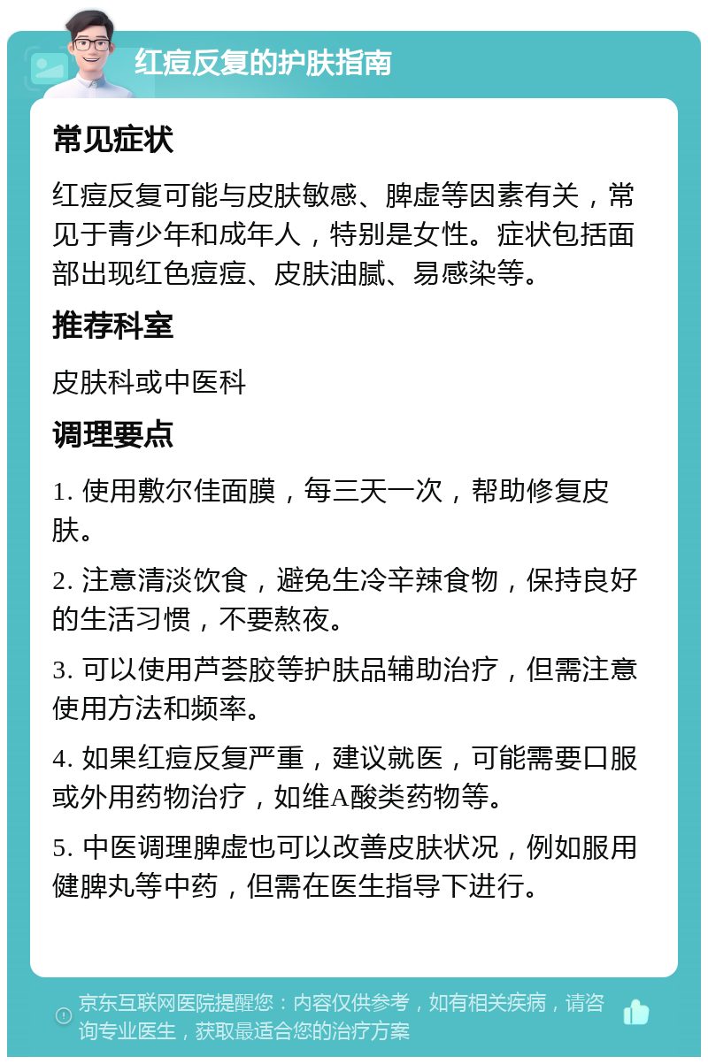 红痘反复的护肤指南 常见症状 红痘反复可能与皮肤敏感、脾虚等因素有关，常见于青少年和成年人，特别是女性。症状包括面部出现红色痘痘、皮肤油腻、易感染等。 推荐科室 皮肤科或中医科 调理要点 1. 使用敷尔佳面膜，每三天一次，帮助修复皮肤。 2. 注意清淡饮食，避免生冷辛辣食物，保持良好的生活习惯，不要熬夜。 3. 可以使用芦荟胶等护肤品辅助治疗，但需注意使用方法和频率。 4. 如果红痘反复严重，建议就医，可能需要口服或外用药物治疗，如维A酸类药物等。 5. 中医调理脾虚也可以改善皮肤状况，例如服用健脾丸等中药，但需在医生指导下进行。