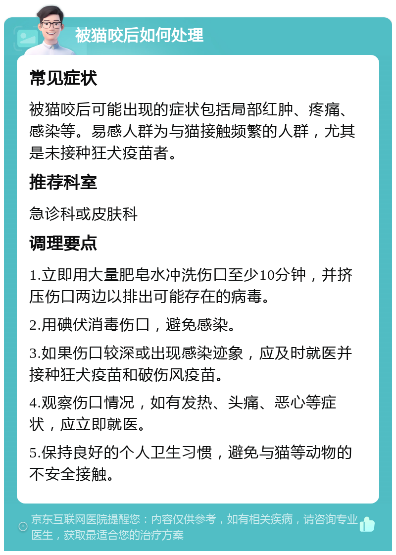 被猫咬后如何处理 常见症状 被猫咬后可能出现的症状包括局部红肿、疼痛、感染等。易感人群为与猫接触频繁的人群，尤其是未接种狂犬疫苗者。 推荐科室 急诊科或皮肤科 调理要点 1.立即用大量肥皂水冲洗伤口至少10分钟，并挤压伤口两边以排出可能存在的病毒。 2.用碘伏消毒伤口，避免感染。 3.如果伤口较深或出现感染迹象，应及时就医并接种狂犬疫苗和破伤风疫苗。 4.观察伤口情况，如有发热、头痛、恶心等症状，应立即就医。 5.保持良好的个人卫生习惯，避免与猫等动物的不安全接触。