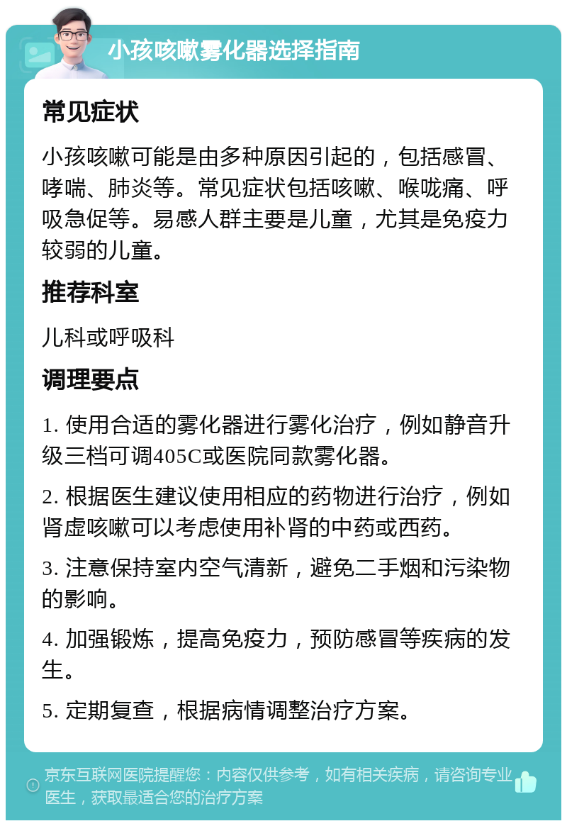 小孩咳嗽雾化器选择指南 常见症状 小孩咳嗽可能是由多种原因引起的，包括感冒、哮喘、肺炎等。常见症状包括咳嗽、喉咙痛、呼吸急促等。易感人群主要是儿童，尤其是免疫力较弱的儿童。 推荐科室 儿科或呼吸科 调理要点 1. 使用合适的雾化器进行雾化治疗，例如静音升级三档可调405C或医院同款雾化器。 2. 根据医生建议使用相应的药物进行治疗，例如肾虚咳嗽可以考虑使用补肾的中药或西药。 3. 注意保持室内空气清新，避免二手烟和污染物的影响。 4. 加强锻炼，提高免疫力，预防感冒等疾病的发生。 5. 定期复查，根据病情调整治疗方案。