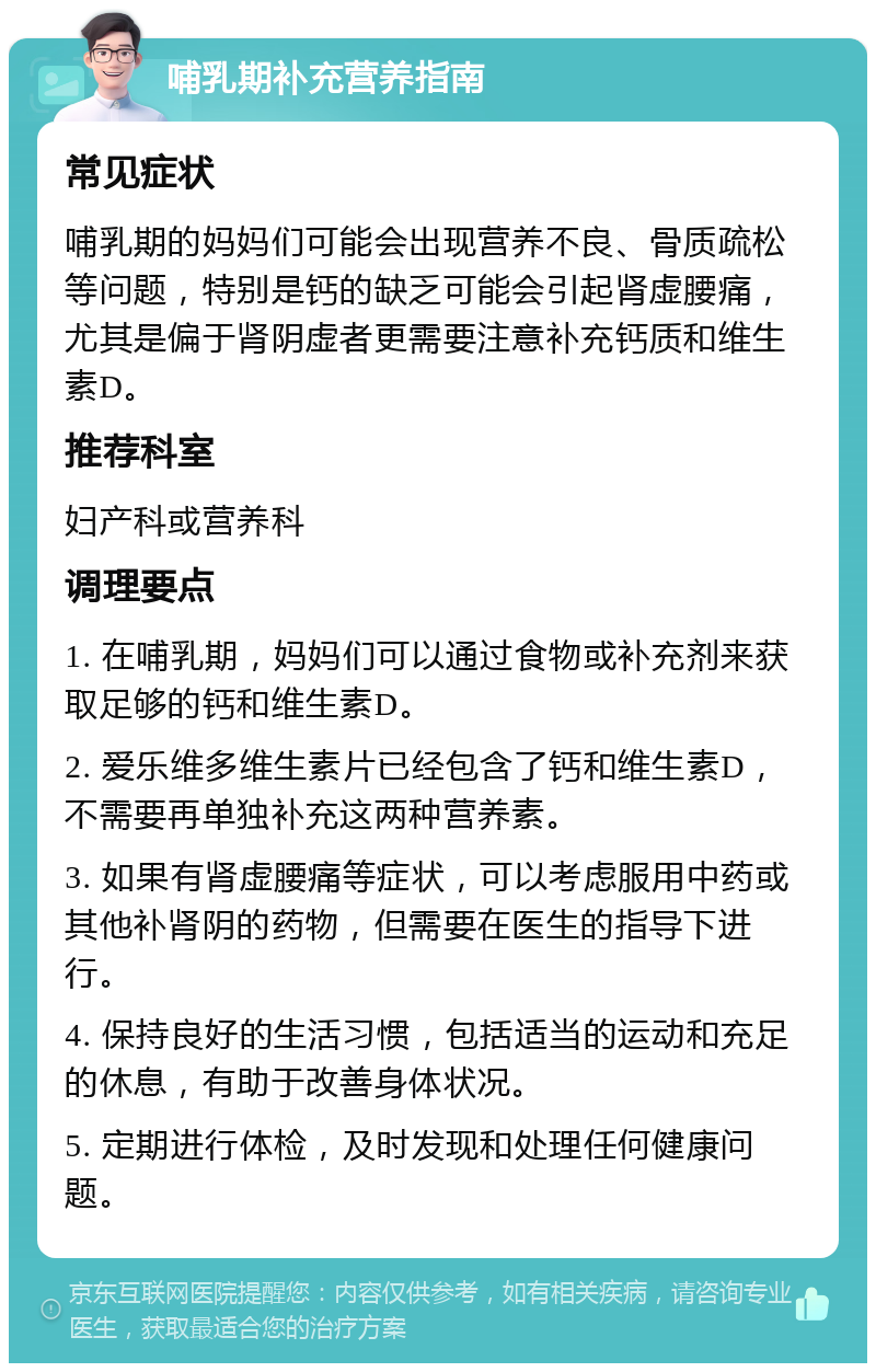 哺乳期补充营养指南 常见症状 哺乳期的妈妈们可能会出现营养不良、骨质疏松等问题，特别是钙的缺乏可能会引起肾虚腰痛，尤其是偏于肾阴虚者更需要注意补充钙质和维生素D。 推荐科室 妇产科或营养科 调理要点 1. 在哺乳期，妈妈们可以通过食物或补充剂来获取足够的钙和维生素D。 2. 爱乐维多维生素片已经包含了钙和维生素D，不需要再单独补充这两种营养素。 3. 如果有肾虚腰痛等症状，可以考虑服用中药或其他补肾阴的药物，但需要在医生的指导下进行。 4. 保持良好的生活习惯，包括适当的运动和充足的休息，有助于改善身体状况。 5. 定期进行体检，及时发现和处理任何健康问题。