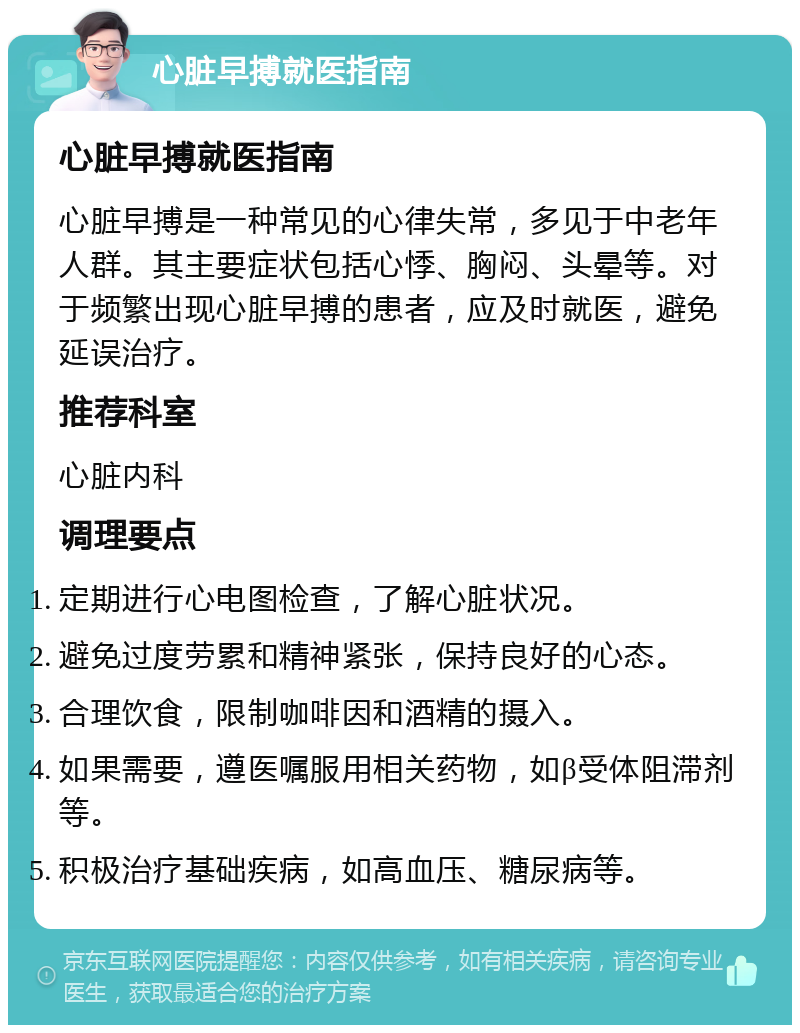 心脏早搏就医指南 心脏早搏就医指南 心脏早搏是一种常见的心律失常，多见于中老年人群。其主要症状包括心悸、胸闷、头晕等。对于频繁出现心脏早搏的患者，应及时就医，避免延误治疗。 推荐科室 心脏内科 调理要点 定期进行心电图检查，了解心脏状况。 避免过度劳累和精神紧张，保持良好的心态。 合理饮食，限制咖啡因和酒精的摄入。 如果需要，遵医嘱服用相关药物，如β受体阻滞剂等。 积极治疗基础疾病，如高血压、糖尿病等。